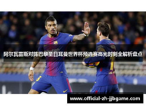 阿尔瓦雷斯对阵巴黎圣日耳曼世界杯预选赛高光时刻全解析盘点