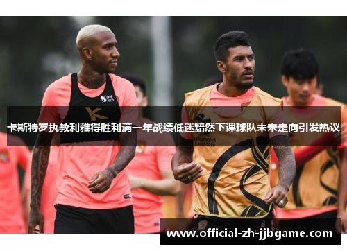 卡斯特罗执教利雅得胜利满一年战绩低迷黯然下课球队未来走向引发热议